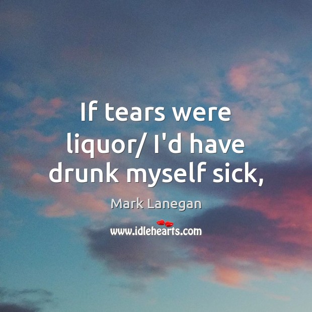 If tears were liquor/ I’d have drunk myself sick, Mark Lanegan Picture Quote