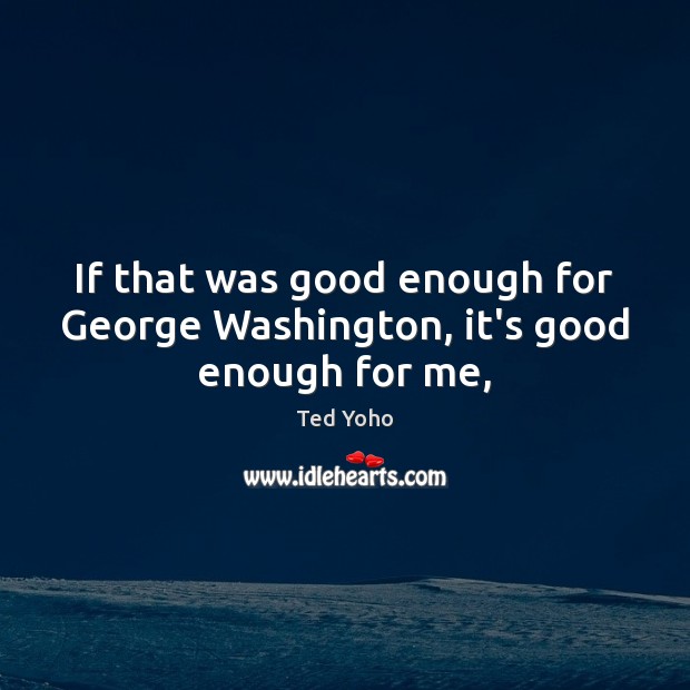 If that was good enough for George Washington, it’s good enough for me, 