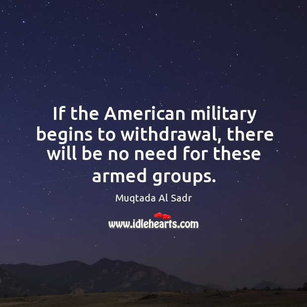 If the american military begins to withdrawal, there will be no need for these armed groups. Muqtada Al Sadr Picture Quote