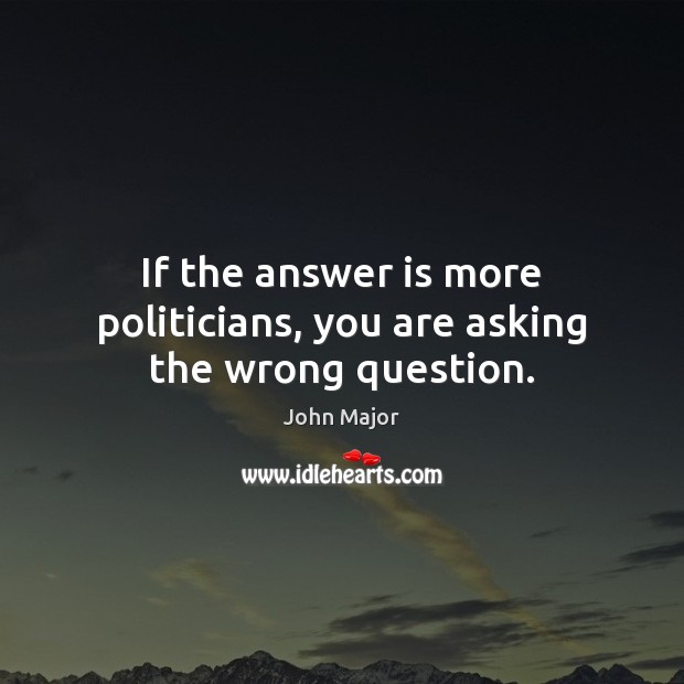 If the answer is more politicians, you are asking the wrong question. John Major Picture Quote