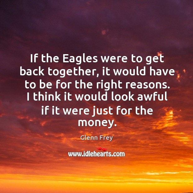 If the eagles were to get back together, it would have to be for the right reasons. Glenn Frey Picture Quote