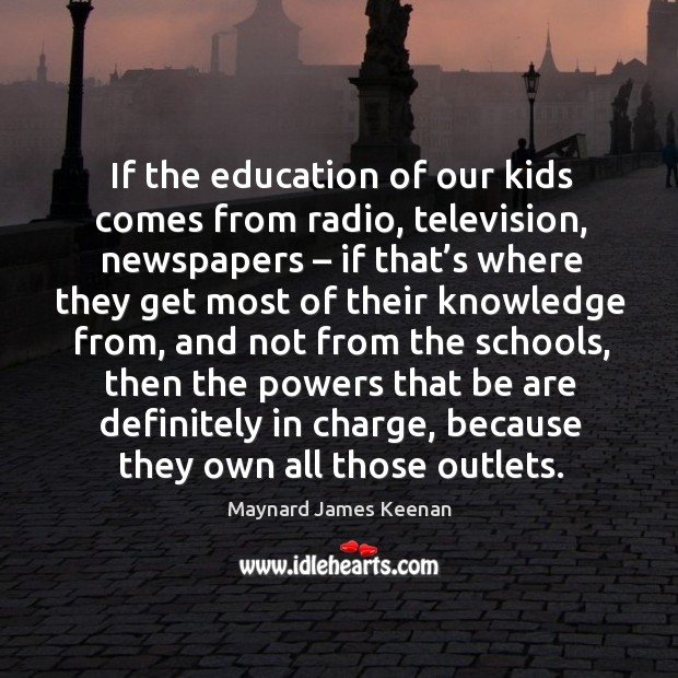 If the education of our kids comes from radio, television, newspapers – if that’s where they get Maynard James Keenan Picture Quote