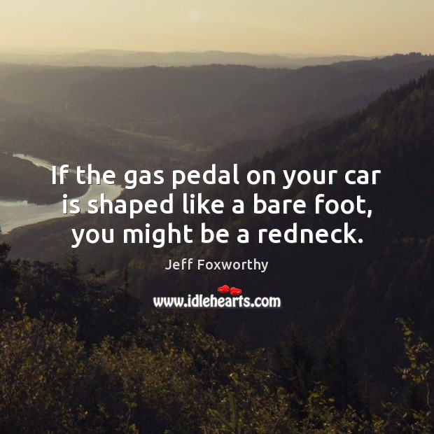 If the gas pedal on your car is shaped like a bare foot, you might be a redneck. Jeff Foxworthy Picture Quote