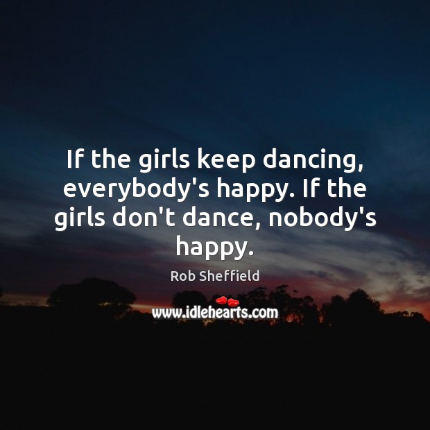 If the girls keep dancing, everybody’s happy. If the girls don’t dance, nobody’s happy. Rob Sheffield Picture Quote