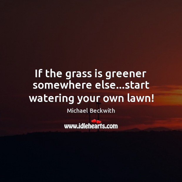 If the grass is greener somewhere else…start watering your own lawn! Michael Beckwith Picture Quote