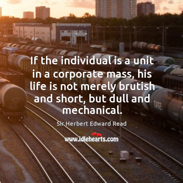 If the individual is a unit in a corporate mass, his life is not merely brutish and short, but dull and mechanical. Sir Herbert Edward Read Picture Quote