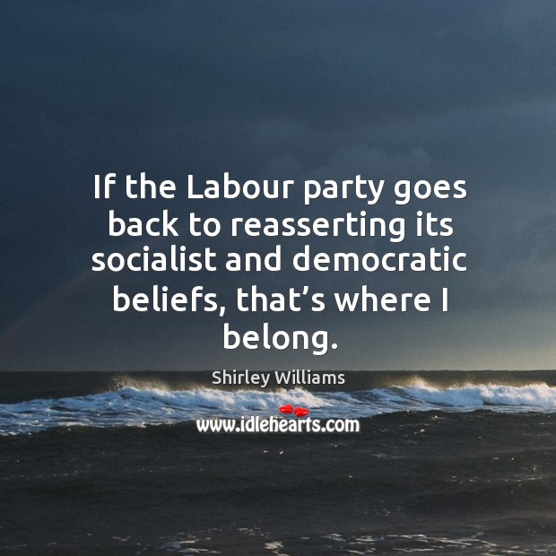 If the labour party goes back to reasserting its socialist and democratic beliefs, that’s where I belong. Shirley Williams Picture Quote