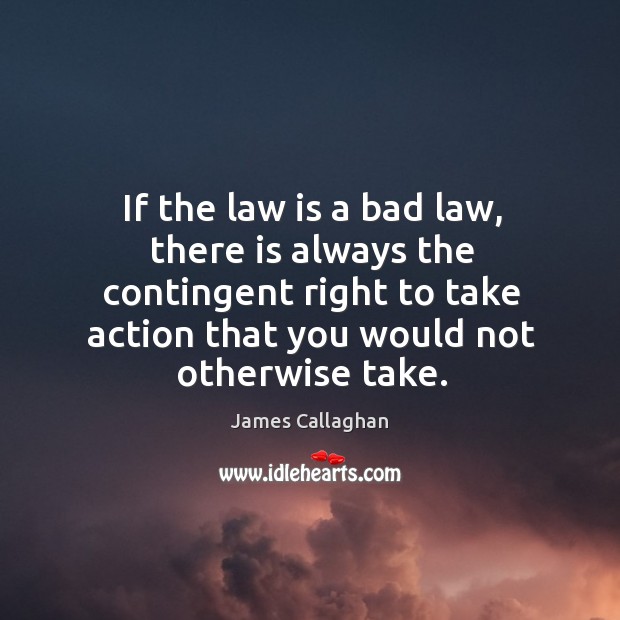 If the law is a bad law, there is always the contingent right to take action that you would not otherwise take. James Callaghan Picture Quote