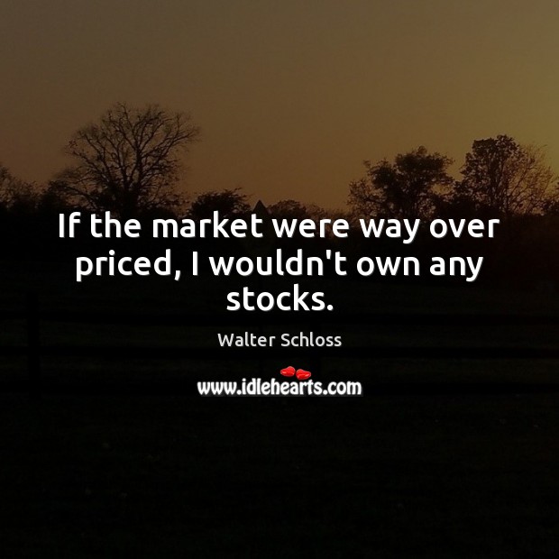 If the market were way over priced, I wouldn’t own any stocks. Walter Schloss Picture Quote
