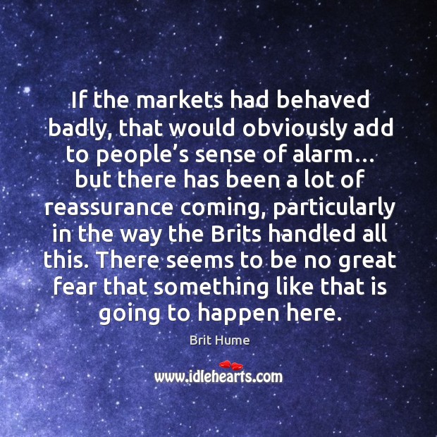 If the markets had behaved badly, that would obviously add to people’s sense of alarm… Brit Hume Picture Quote