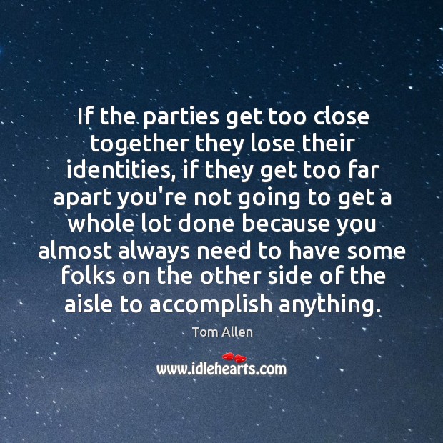 If the parties get too close together they lose their identities, if Tom Allen Picture Quote