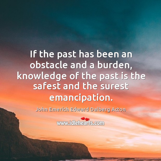 If the past has been an obstacle and a burden, knowledge of the past is the safest and John Emerich Edward Dalberg Acton Picture Quote