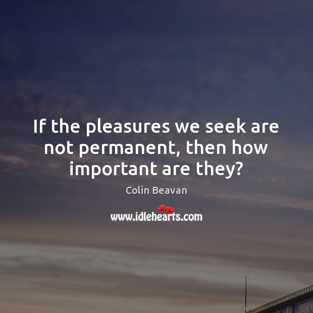 If the pleasures we seek are not permanent, then how important are they? Colin Beavan Picture Quote