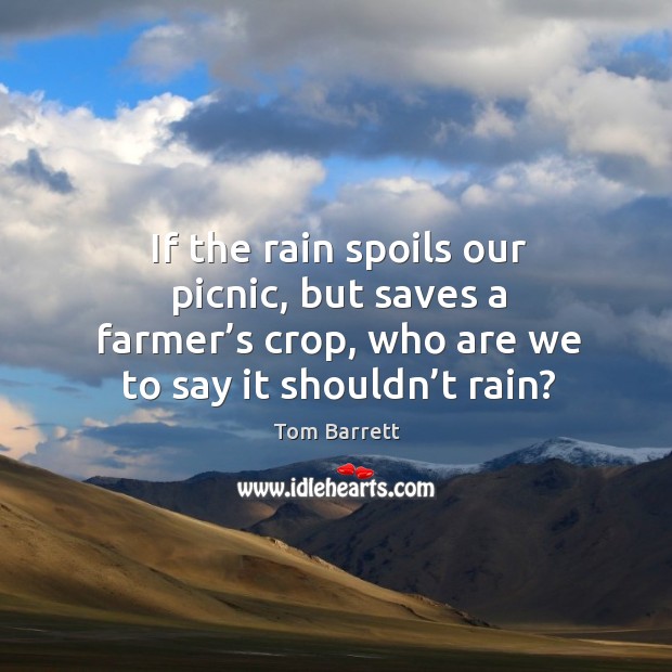 If the rain spoils our picnic, but saves a farmer’s crop, who are we to say it shouldn’t rain? Tom Barrett Picture Quote