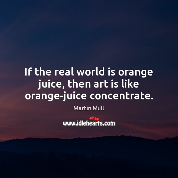 If the real world is orange juice, then art is like orange-juice concentrate. Image