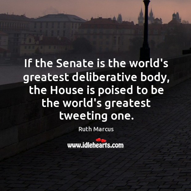 If the Senate is the world’s greatest deliberative body, the House is Ruth Marcus Picture Quote