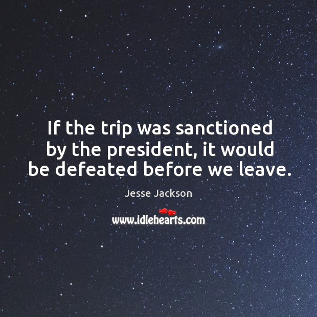If the trip was sanctioned by the president, it would be defeated before we leave. Image