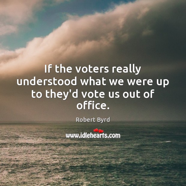 If the voters really understood what we were up to they’d vote us out of office. Robert Byrd Picture Quote
