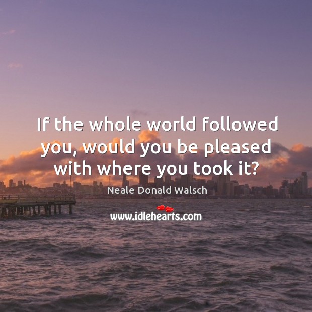 If the whole world followed you, would you be pleased with where you took it? Image