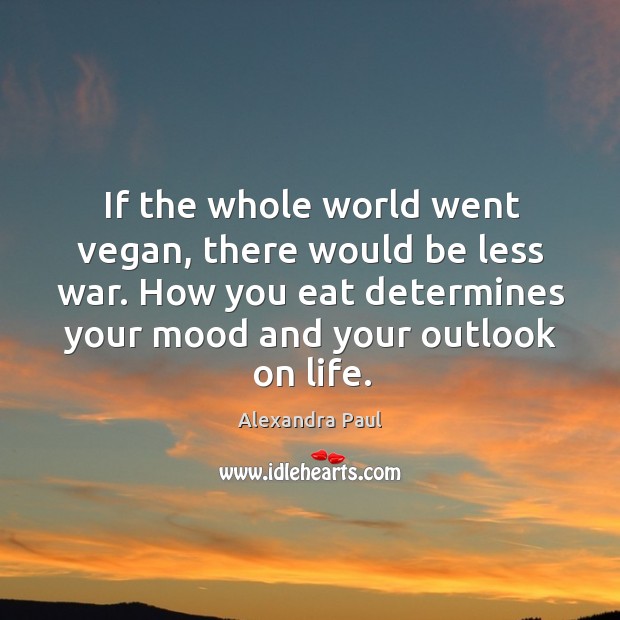 If the whole world went vegan, there would be less war. How you eat determines your mood and your outlook on life. Image