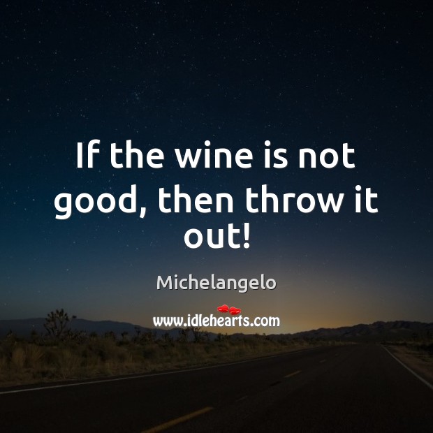 If the wine is not good, then throw it out! Michelangelo Picture Quote