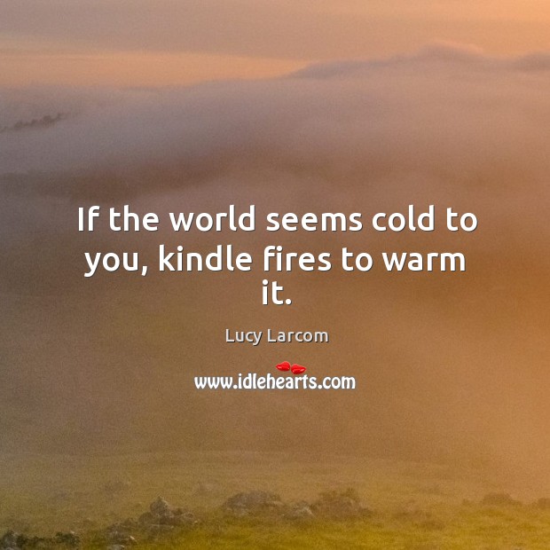 If the world seems cold to you, kindle fires to warm it. Lucy Larcom Picture Quote