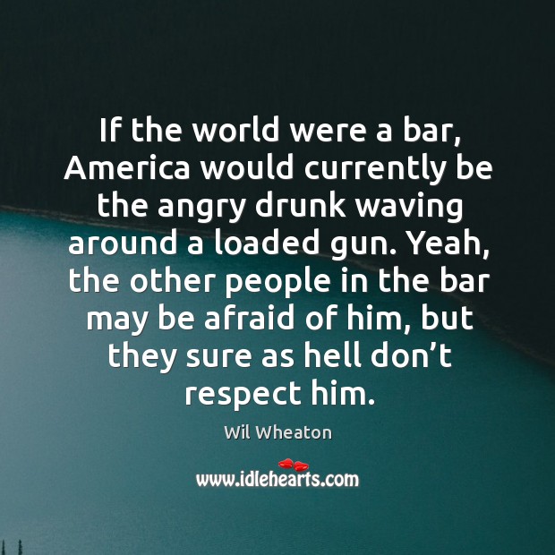 If the world were a bar, america would currently be the angry drunk waving around a loaded gun. Wil Wheaton Picture Quote