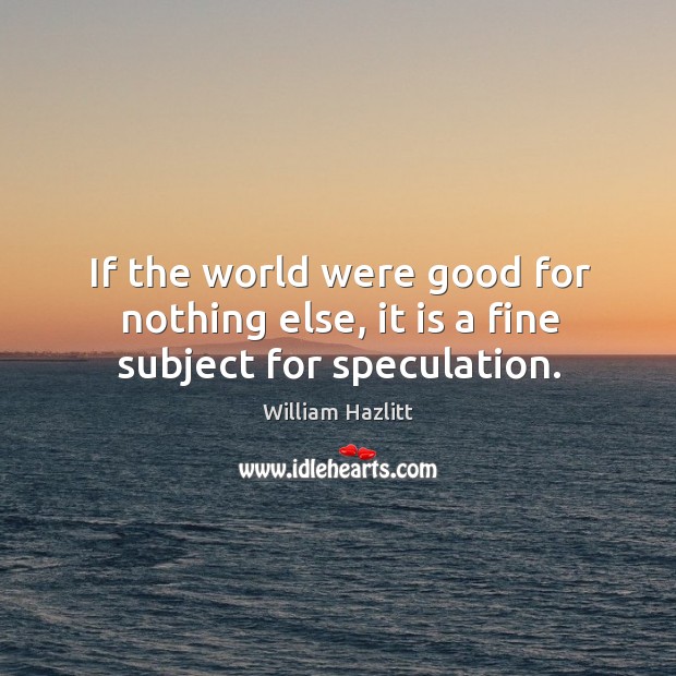 If the world were good for nothing else, it is a fine subject for speculation. William Hazlitt Picture Quote