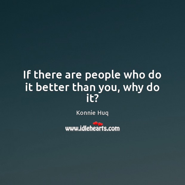 If there are people who do it better than you, why do it? Image
