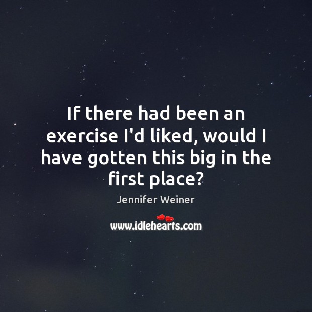If there had been an exercise I’d liked, would I have gotten this big in the first place? Jennifer Weiner Picture Quote