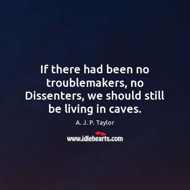 If there had been no troublemakers, no Dissenters, we should still be living in caves. A. J. P. Taylor Picture Quote