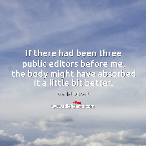 If there had been three public editors before me, the body might have absorbed it a little bit better. Daniel Okrent Picture Quote
