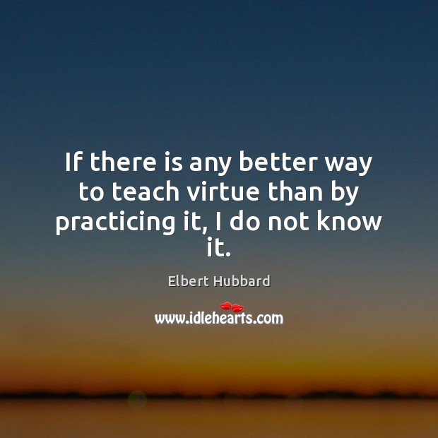 If there is any better way to teach virtue than by practicing it, I do not know it. Elbert Hubbard Picture Quote