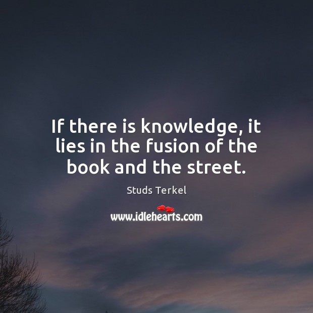 If there is knowledge, it lies in the fusion of the book and the street. Studs Terkel Picture Quote