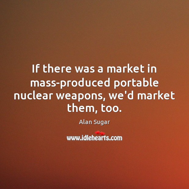 If there was a market in mass-produced portable nuclear weapons, we’d market them, too. Alan Sugar Picture Quote