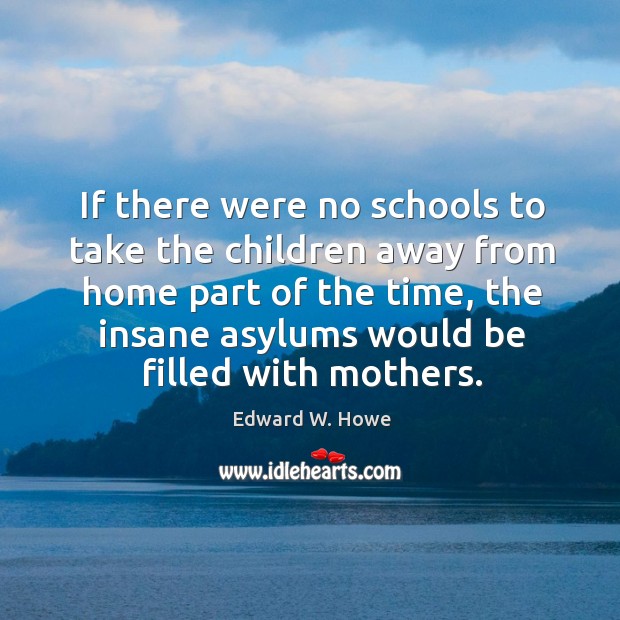 If there were no schools to take the children away from home part of the time Edward W. Howe Picture Quote
