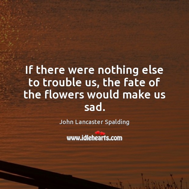 If there were nothing else to trouble us, the fate of the flowers would make us sad. John Lancaster Spalding Picture Quote