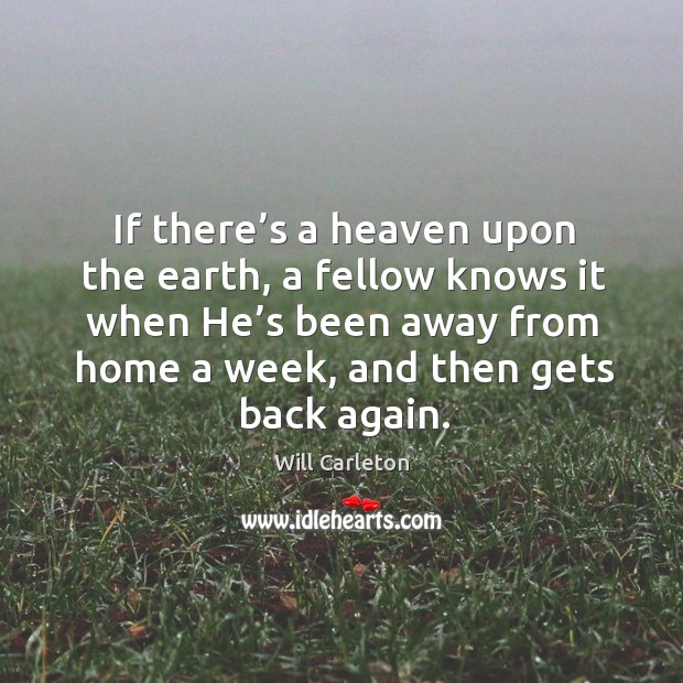 If there’s a heaven upon the earth, a fellow knows it when he’s been away from home a week, and then gets back again. Will Carleton Picture Quote