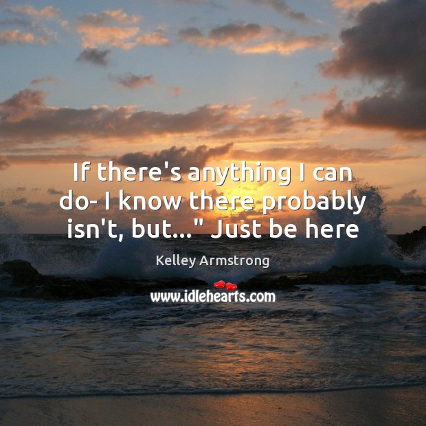 If there’s anything I can do- I know there probably isn’t, but…” Just be here Kelley Armstrong Picture Quote