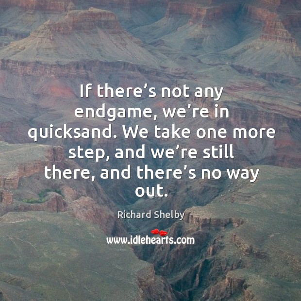 If there’s not any endgame, we’re in quicksand. We take one more step, and we’re still there, and there’s no way out. Richard Shelby Picture Quote