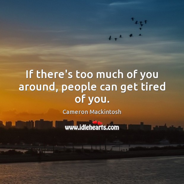 If there’s too much of you around, people can get tired of you. 