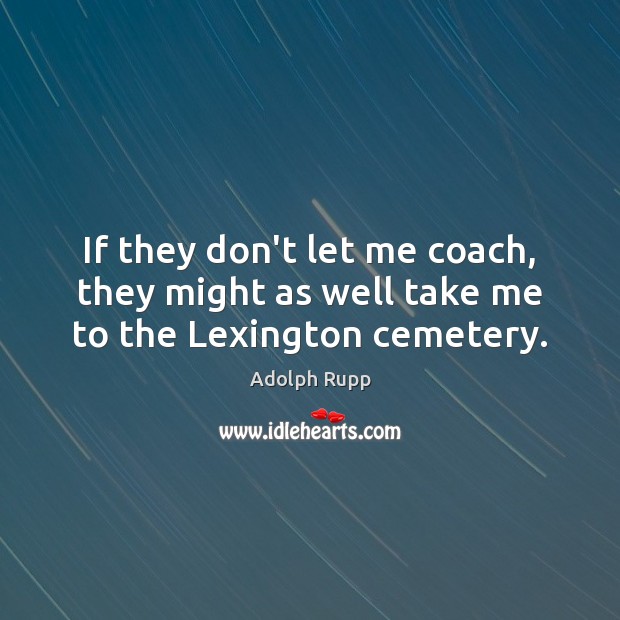 If they don’t let me coach, they might as well take me to the Lexington cemetery. Adolph Rupp Picture Quote