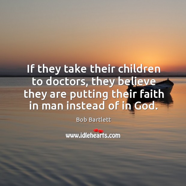 If they take their children to doctors, they believe they are putting their faith in man instead of in God. Bob Bartlett Picture Quote