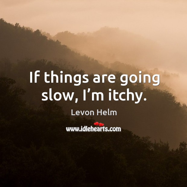 If things are going slow, I’m itchy. Image