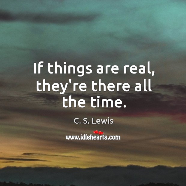 If things are real, they’re there all the time. Image