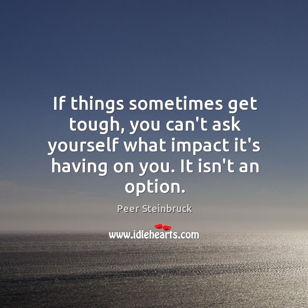 If things sometimes get tough, you can’t ask yourself what impact it’s 