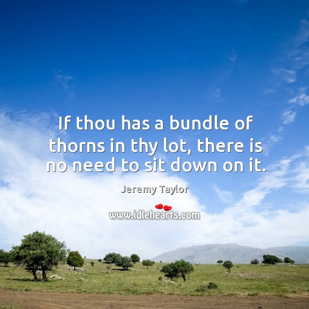 If thou has a bundle of thorns in thy lot, there is no need to sit down on it. Jeremy Taylor Picture Quote