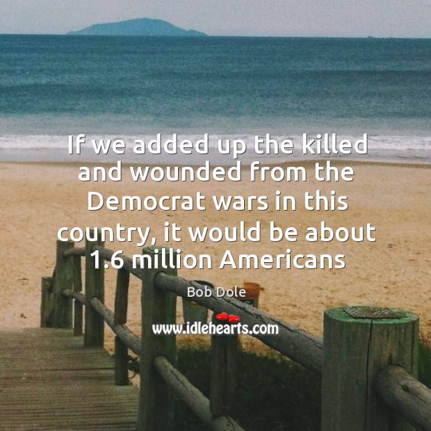 If we added up the killed and wounded from the Democrat wars Bob Dole Picture Quote