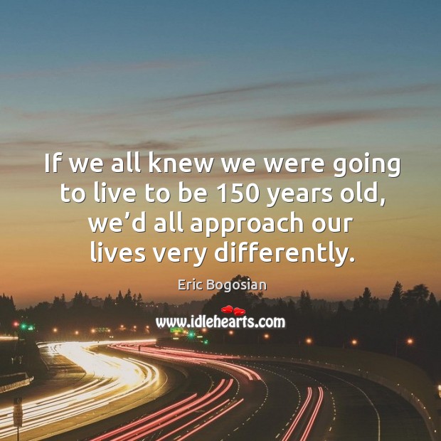 If we all knew we were going to live to be 150 years old, we’d all approach our lives very differently. Image