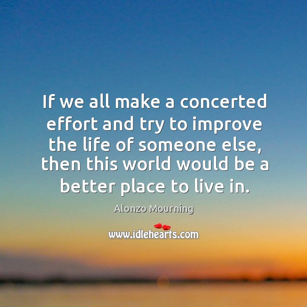 If we all make a concerted effort and try to improve the life of someone else, then this world would be a better place to live in. Alonzo Mourning Picture Quote